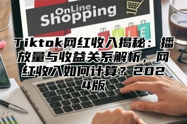 Tiktok网红收入揭秘：播放量与收益关系解析，网红收入如何计算？2024版