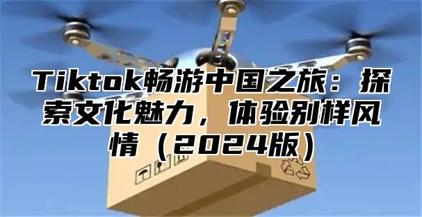 Tiktok畅游中国之旅：探索文化魅力，体验别样风情（2024版）