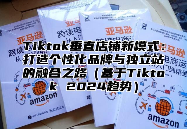 Tiktok垂直店铺新模式：打造个性化品牌与独立站的融合之路（基于Tiktok 2024趋势）