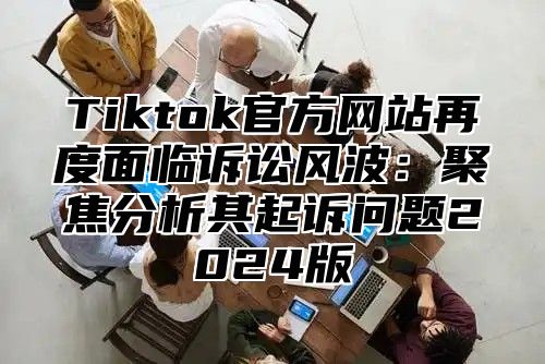 Tiktok官方网站再度面临诉讼风波：聚焦分析其起诉问题2024版