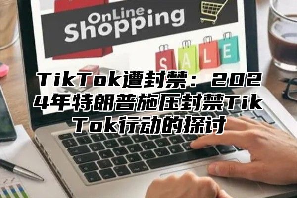 TikTok遭封禁：2024年特朗普施压封禁TikTok行动的探讨