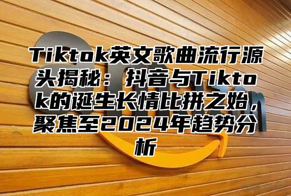 Tiktok英文歌曲流行源头揭秘：抖音与Tiktok的诞生长情比拼之始，聚焦至2024年趋势分析