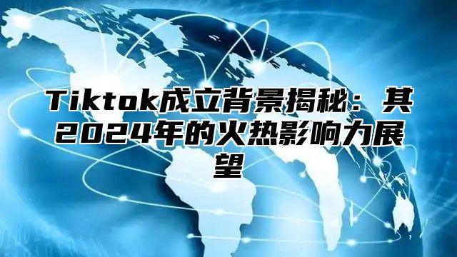 Tiktok成立背景揭秘：其2024年的火热影响力展望