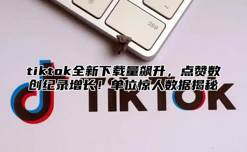 tiktok全新下载量飙升，点赞数创纪录增长！单位惊人数据揭秘