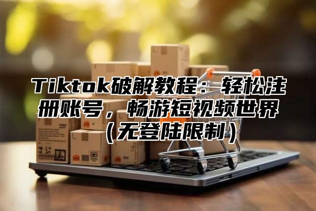 Tiktok破解教程：轻松注册账号，畅游短视频世界（无登陆限制）