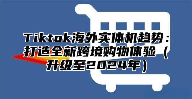 Tiktok海外实体机趋势：打造全新跨境购物体验（升级至2024年）