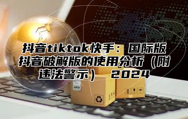 抖音tiktok快手：国际版抖音破解版的使用分析（附违法警示） 2024