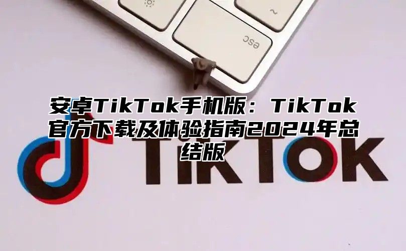 安卓TikTok手机版：TikTok官方下载及体验指南2024年总结版