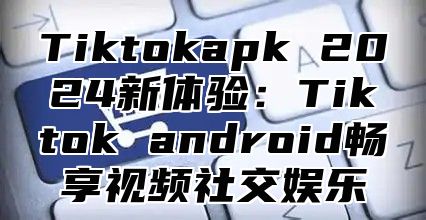 Tiktokapk 2024新体验：Tiktok android畅享视频社交娱乐