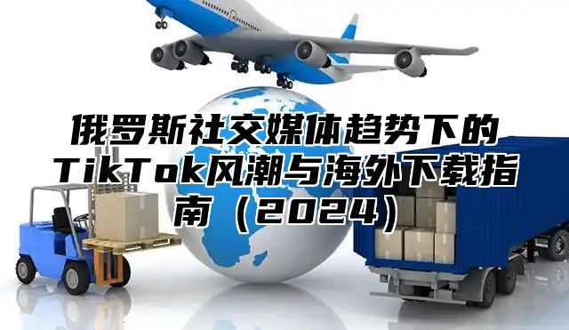 俄罗斯社交媒体趋势下的TikTok风潮与海外下载指南（2024）