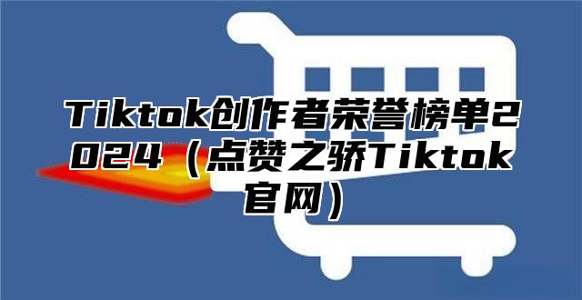 Tiktok创作者荣誉榜单2024（点赞之骄Tiktok官网）