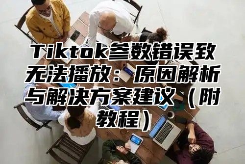 Tiktok参数错误致无法播放：原因解析与解决方案建议（附教程）