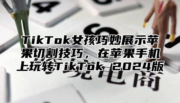 TikTok女孩巧妙展示苹果切割技巧，在苹果手机上玩转TikTok 2024版