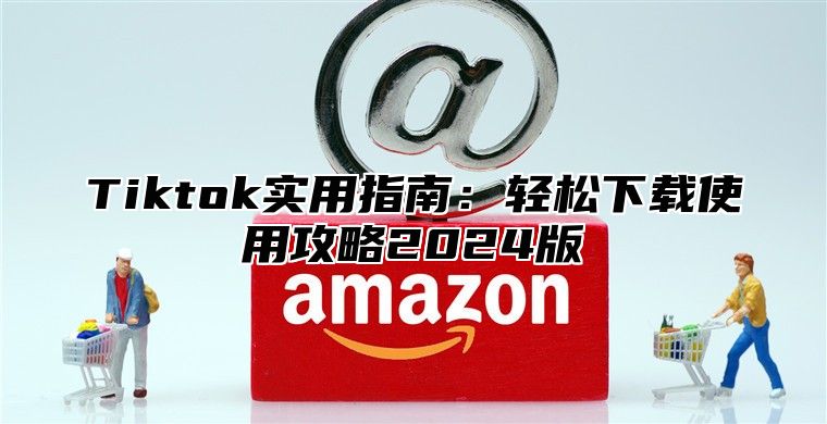 Tiktok实用指南：轻松下载使用攻略2024版