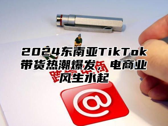 2024东南亚TikTok带货热潮爆发，电商业风生水起