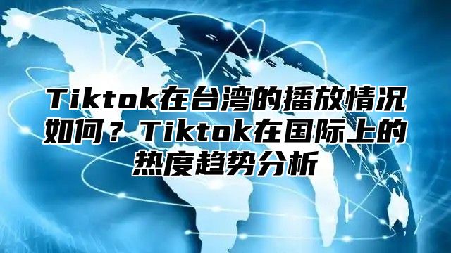 Tiktok在台湾的播放情况如何？Tiktok在国际上的热度趋势分析