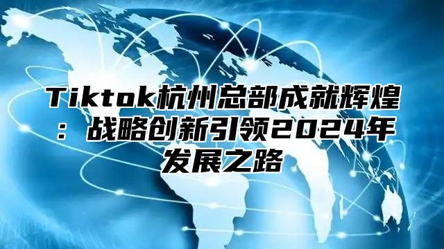 Tiktok杭州总部成就辉煌：战略创新引领2024年发展之路