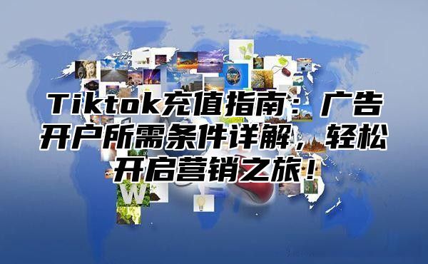 Tiktok充值指南：广告开户所需条件详解，轻松开启营销之旅！