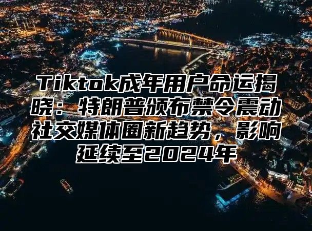 Tiktok成年用户命运揭晓：特朗普颁布禁令震动社交媒体圈新趋势，影响延续至2024年