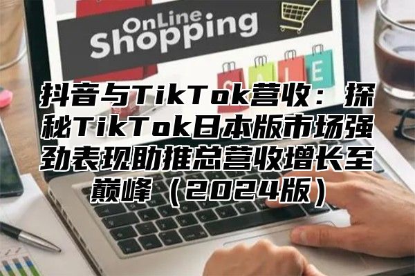 抖音与TikTok营收：探秘TikTok日本版市场强劲表现助推总营收增长至巅峰（2024版）