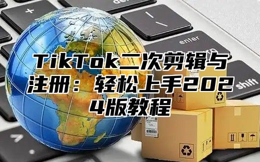 TikTok二次剪辑与注册：轻松上手2024版教程