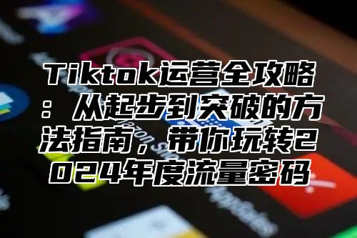 Tiktok运营全攻略：从起步到突破的方法指南，带你玩转2024年度流量密码