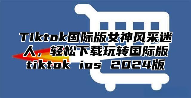 Tiktok国际版女神风采迷人，轻松下载玩转国际版tiktok ios 2024版