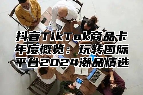 抖音TikTok商品卡年度概览：玩转国际平台2024潮品精选