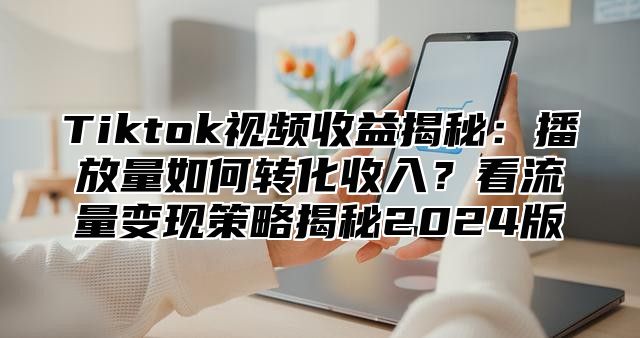 Tiktok视频收益揭秘：播放量如何转化收入？看流量变现策略揭秘2024版