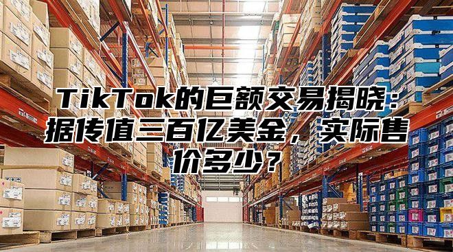 TikTok的巨额交易揭晓：据传值三百亿美金，实际售价多少？