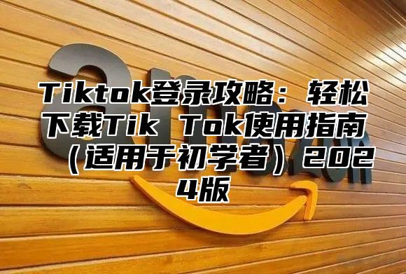 Tiktok登录攻略：轻松下载Tik Tok使用指南（适用于初学者）2024版