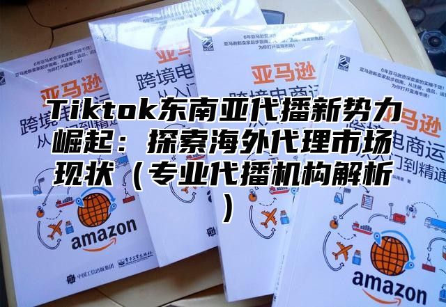 Tiktok东南亚代播新势力崛起：探索海外代理市场现状（专业代播机构解析）