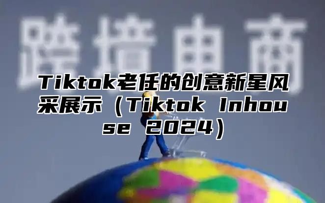 Tiktok老任的创意新星风采展示（Tiktok Inhouse 2024）