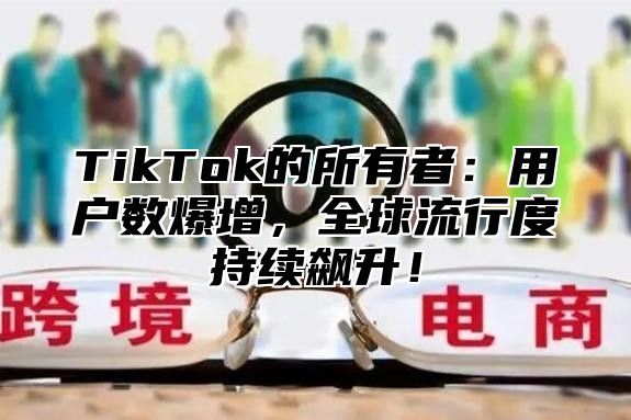 TikTok的所有者：用户数爆增，全球流行度持续飙升！