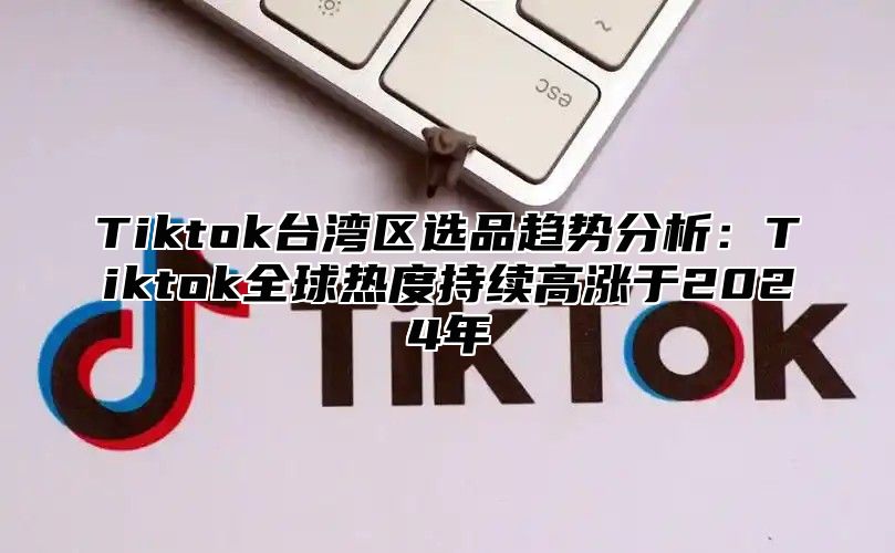 Tiktok台湾区选品趋势分析：Tiktok全球热度持续高涨于2024年