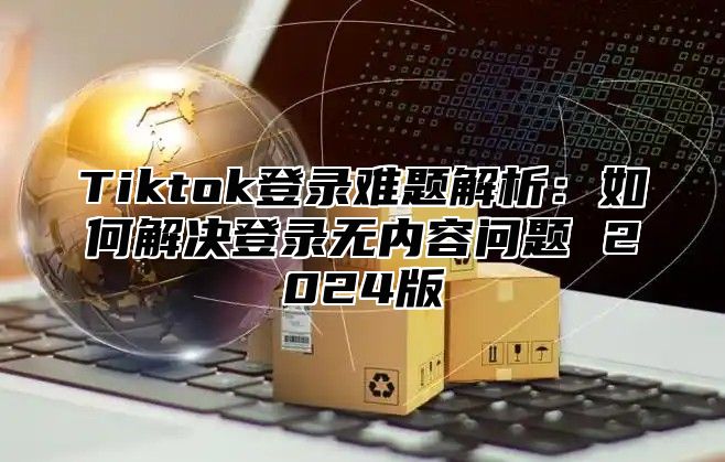 Tiktok登录难题解析：如何解决登录无内容问题 2024版