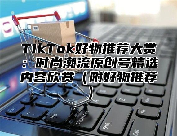 TikTok好物推荐大赏：时尚潮流原创号精选内容欣赏（附好物推荐）