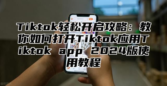 Tiktok轻松开启攻略：教你如何打开Tiktok应用Tiktok app 2024版使用教程