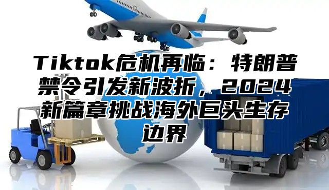 Tiktok危机再临：特朗普禁令引发新波折，2024新篇章挑战海外巨头生存边界