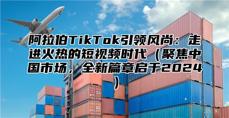 阿拉伯TikTok引领风尚：走进火热的短视频时代（聚焦中国市场，全新篇章启于2024）