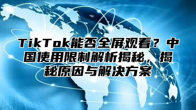 TikTok能否全屏观看？中国使用限制解析揭秘，揭秘原因与解决方案