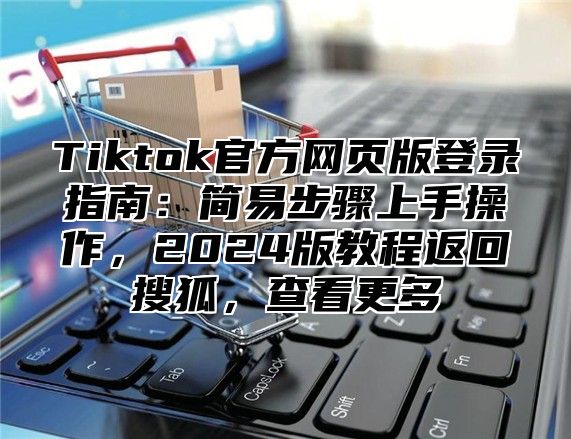 Tiktok官方网页版登录指南：简易步骤上手操作，2024版教程返回搜狐，查看更多