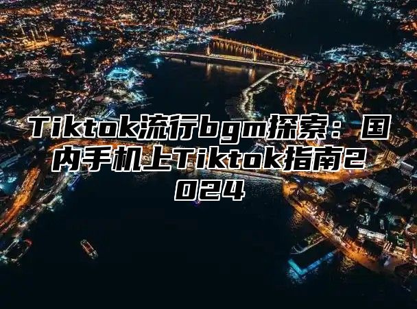 Tiktok流行bgm探索：国内手机上Tiktok指南2024