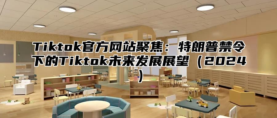 Tiktok官方网站聚焦：特朗普禁令下的Tiktok未来发展展望（2024）