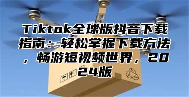 Tiktok全球版抖音下载指南：轻松掌握下载方法，畅游短视频世界，2024版