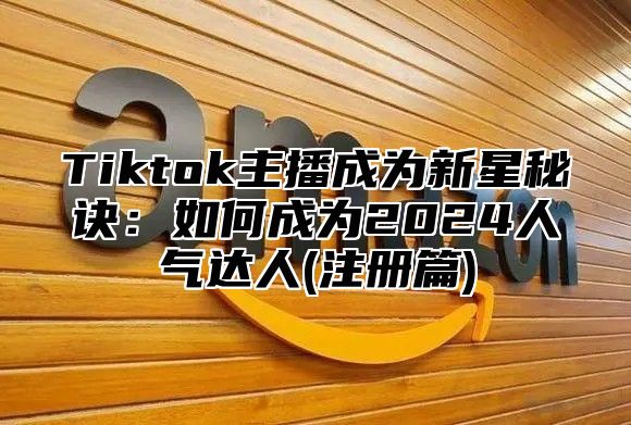 Tiktok主播成为新星秘诀：如何成为2024人气达人(注册篇)