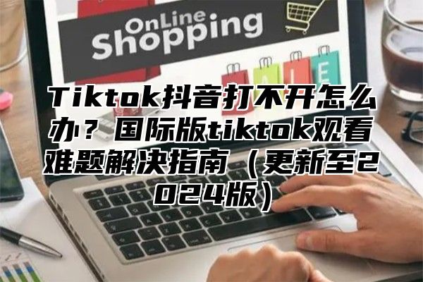 Tiktok抖音打不开怎么办？国际版tiktok观看难题解决指南（更新至2024版）