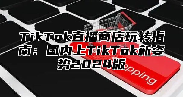 TikTok直播商店玩转指南：国内上TikTok新姿势2024版