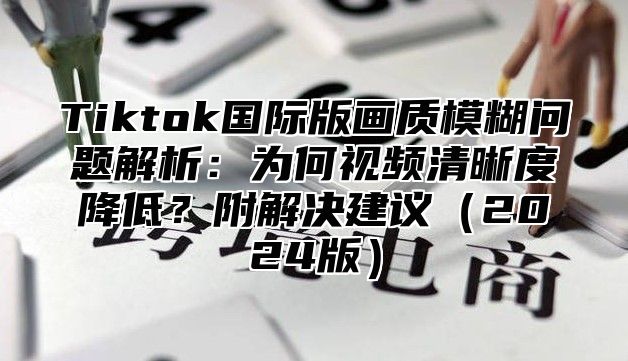 Tiktok国际版画质模糊问题解析：为何视频清晰度降低？附解决建议（2024版）