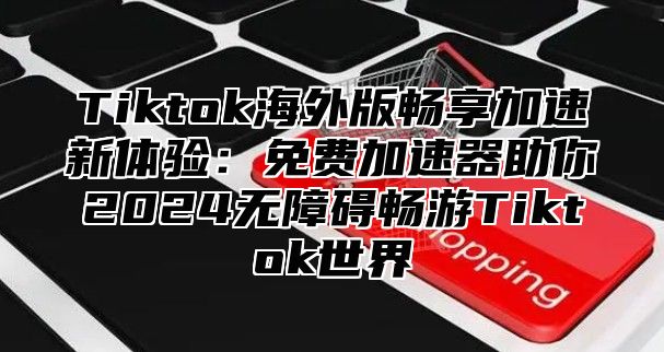 Tiktok海外版畅享加速新体验：免费加速器助你2024无障碍畅游Tiktok世界